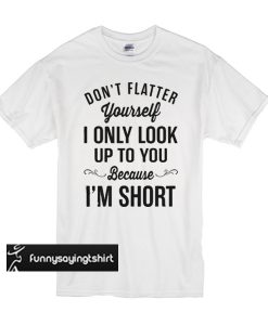 Don’t flatter yourself I only look up to you because I’m short t shirt