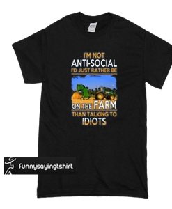 I’M NOT ANTI SOCIAL I’D JUST RATHER BE ON THE FARM THAN TALKING TO IDIOTS T SHIRT