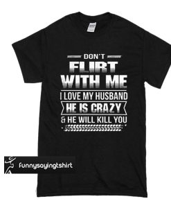 Don't flirt with me I love my husband he is crazy and he will kill you t shirt