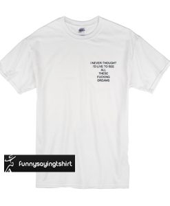 I Never Thought I'd Live to See All These Fucking Dreams t shirt