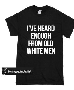 I’ve heard enough from old white men t shirt