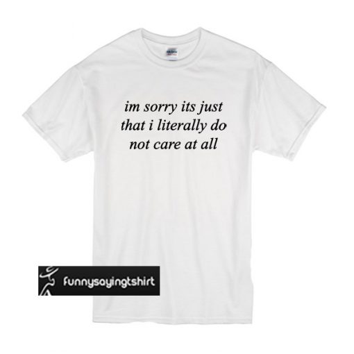 im sorry its just that i literally do not care at all t shirt