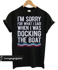 I'm Sorry For What I Said When I Was Docking The Boat t shirt