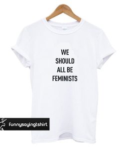 We should all be Feminist t shirt