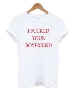 I Fucked Your Boyfriend t shirt