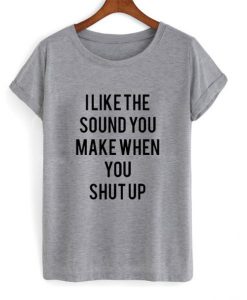 I Like The Sound You Make When You Shut Up t shirt