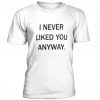 I Never Liked You Anyway t shirt