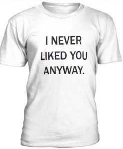 I Never Liked You Anyway t shirt