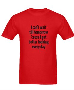 I Can’t Wait Till Tomorrow Cause I Get Better Looking Every Day t shirt